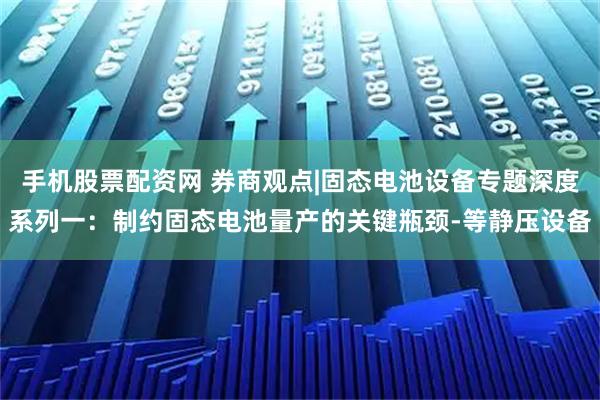 手机股票配资网 券商观点|固态电池设备专题深度系列一：制约固态电池量产的关键瓶颈-等静压设备
