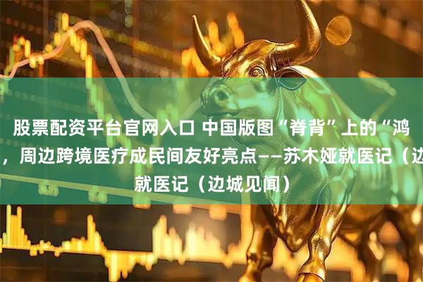 股票配资平台官网入口 中国版图“脊背”上的“鸿雁故乡”，周边跨境医疗成民间友好亮点——苏木娅就医记（边城见闻）