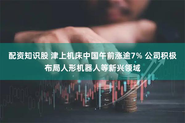 配资知识股 津上机床中国午前涨逾7% 公司积极布局人形机器人等新兴领域