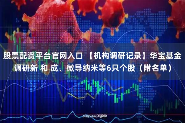 股票配资平台官网入口 【机构调研记录】华宝基金调研新 和 成、微导纳米等6只个股（附名单）