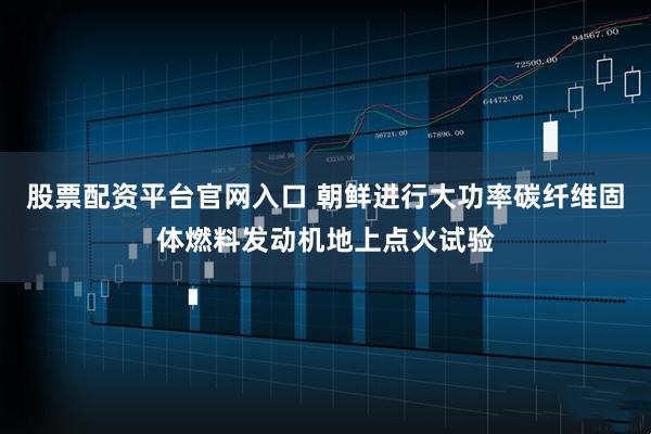 股票配资平台官网入口 朝鲜进行大功率碳纤维固体燃料发动机地上点火试验