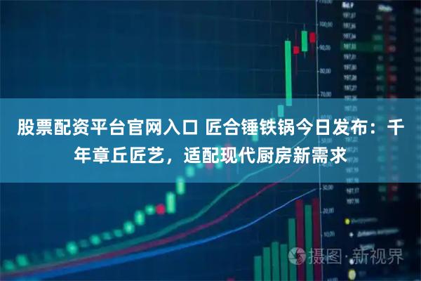 股票配资平台官网入口 匠合锤铁锅今日发布：千年章丘匠艺，适配现代厨房新需求