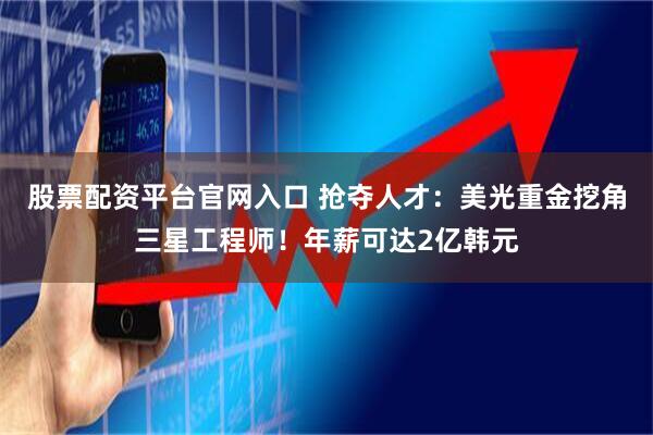 股票配资平台官网入口 抢夺人才：美光重金挖角三星工程师！年薪可达2亿韩元