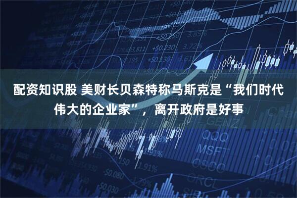 配资知识股 美财长贝森特称马斯克是“我们时代伟大的企业家”，离开政府是好事