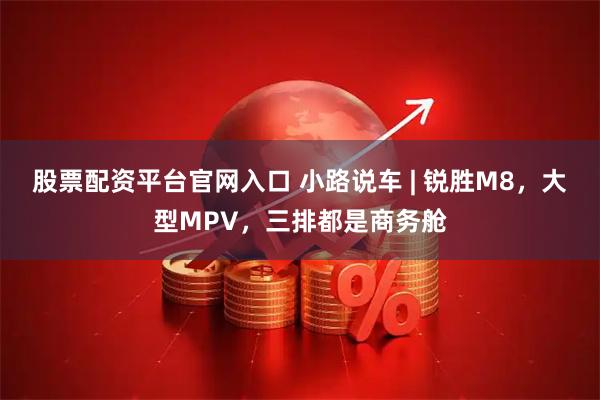 股票配资平台官网入口 小路说车 | 锐胜M8，大型MPV，三排都是商务舱