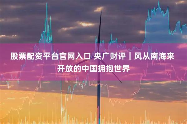 股票配资平台官网入口 央广财评｜风从南海来 开放的中国拥抱世界