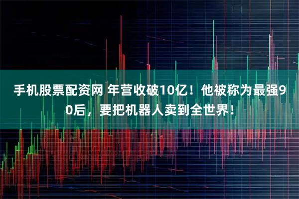 手机股票配资网 年营收破10亿！他被称为最强90后，要把机器人卖到全世界！