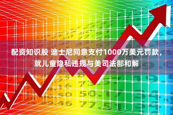 配资知识股 迪士尼同意支付1000万美元罚款，就儿童隐私违规与美司法部和解