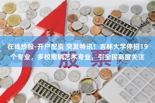 在线炒股-开户配资 突发特讯！吉林大学停招19个专业，多校撤销艺术专业，引全民高度关注
