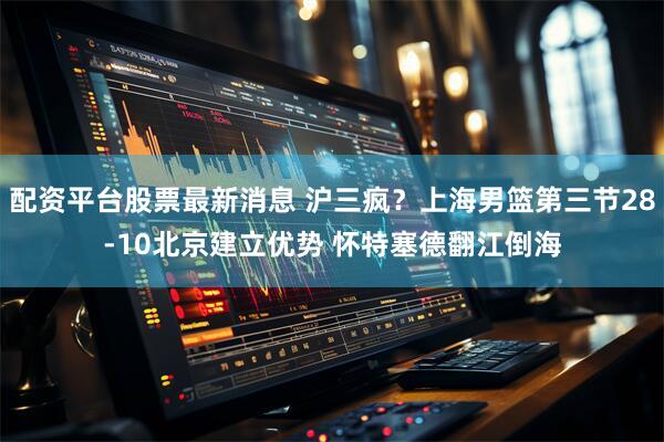 配资平台股票最新消息 沪三疯？上海男篮第三节28-10北京建立优势 怀特塞德翻江倒海
