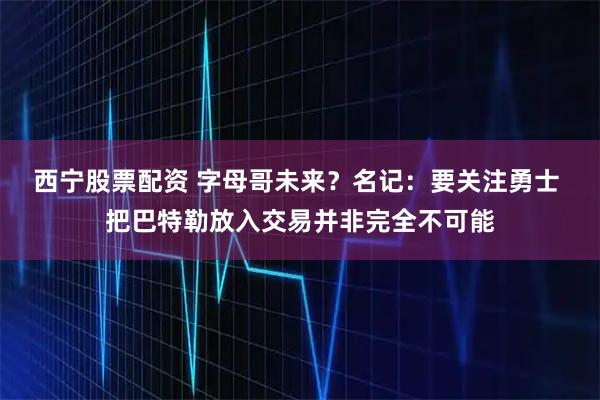 西宁股票配资 字母哥未来？名记：要关注勇士 把巴特勒放入交易并非完全不可能