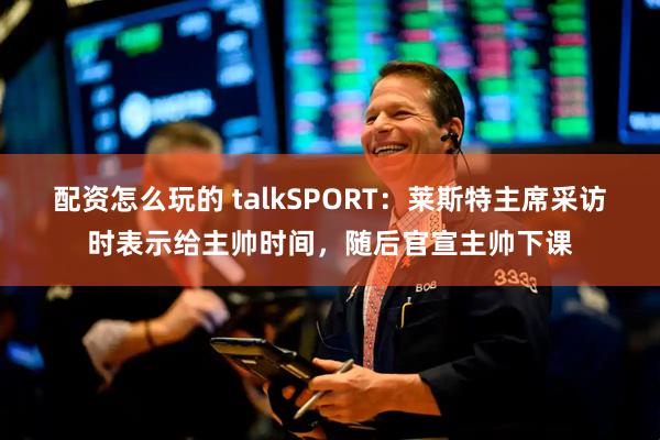 配资怎么玩的 talkSPORT：莱斯特主席采访时表示给主帅时间，随后官宣主帅下课