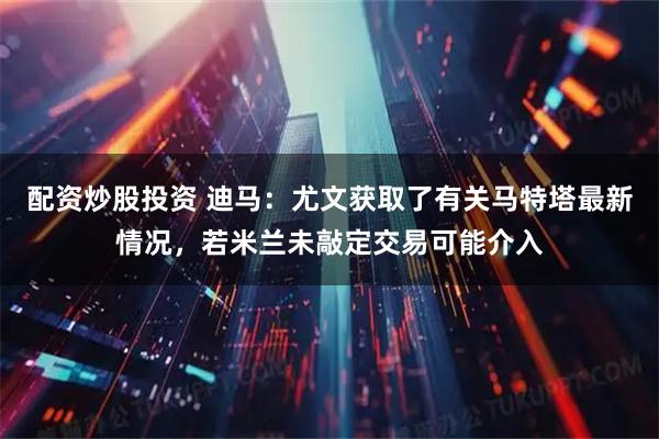 配资炒股投资 迪马：尤文获取了有关马特塔最新情况，若米兰未敲定交易可能介入