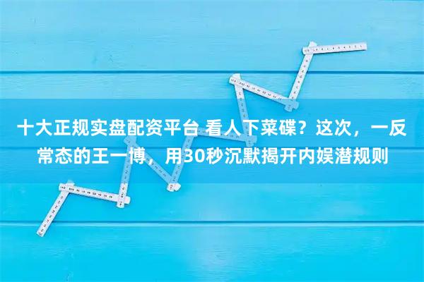 十大正规实盘配资平台 看人下菜碟？这次，一反常态的王一博，用30秒沉默揭开内娱潜规则