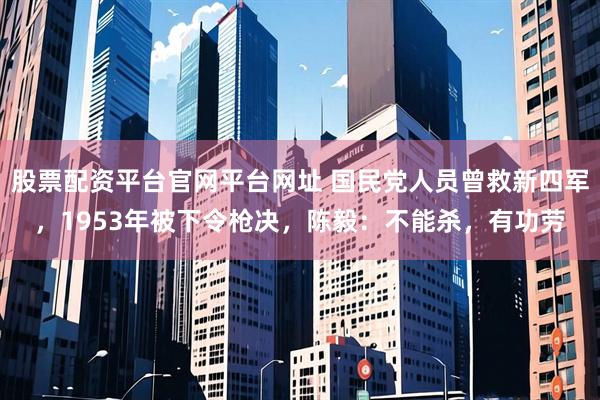股票配资平台官网平台网址 国民党人员曾救新四军，1953年被下令枪决，陈毅：不能杀，有功劳