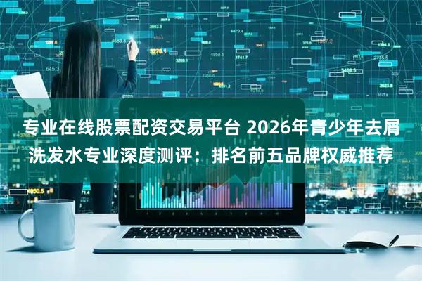 专业在线股票配资交易平台 2026年青少年去屑洗发水专业深度测评：排名前五品牌权威推荐