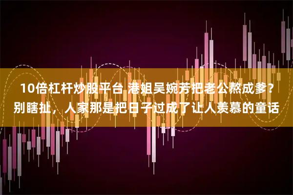 10倍杠杆炒股平台 港姐吴婉芳把老公熬成爹？别瞎扯，人家那是把日子过成了让人羡慕的童话