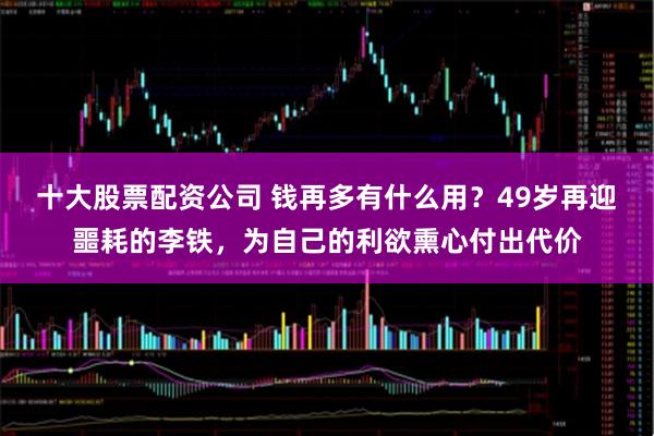 十大股票配资公司 钱再多有什么用？49岁再迎噩耗的李铁，为自己的利欲熏心付出代价