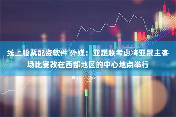 线上股票配资软件 外媒：亚足联考虑将亚冠主客场比赛改在西部地区的中心地点举行