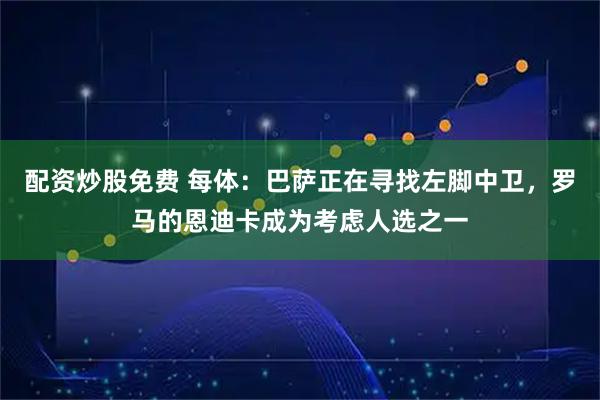 配资炒股免费 每体：巴萨正在寻找左脚中卫，罗马的恩迪卡成为考虑人选之一