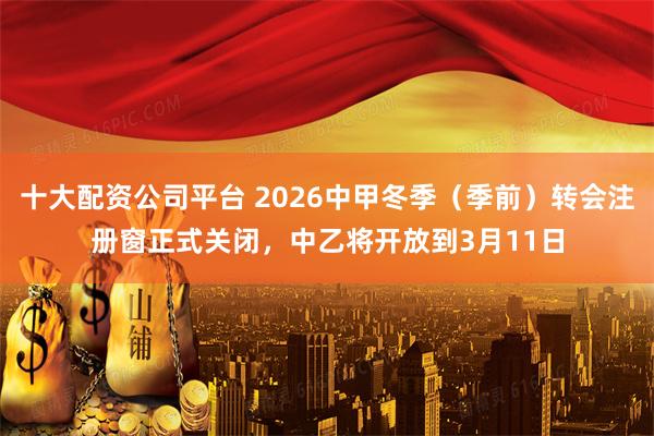 十大配资公司平台 2026中甲冬季（季前）转会注册窗正式关闭，中乙将开放到3月11日