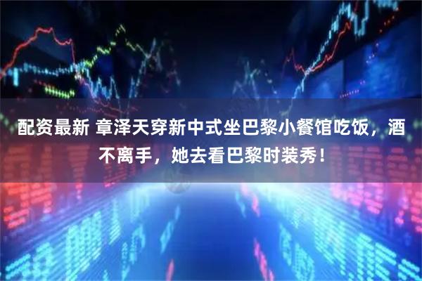 配资最新 章泽天穿新中式坐巴黎小餐馆吃饭，酒不离手，她去看巴黎时装秀！