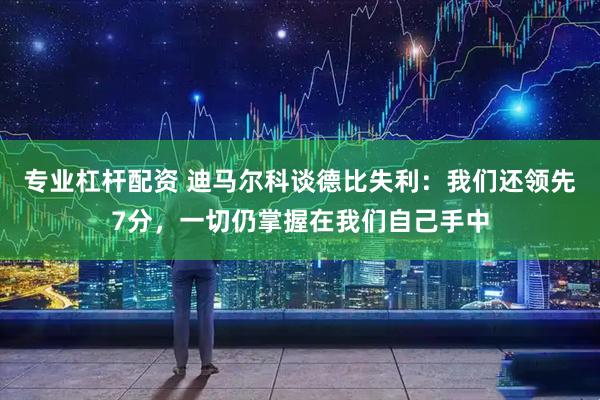 专业杠杆配资 迪马尔科谈德比失利：我们还领先7分，一切仍掌握在我们自己手中