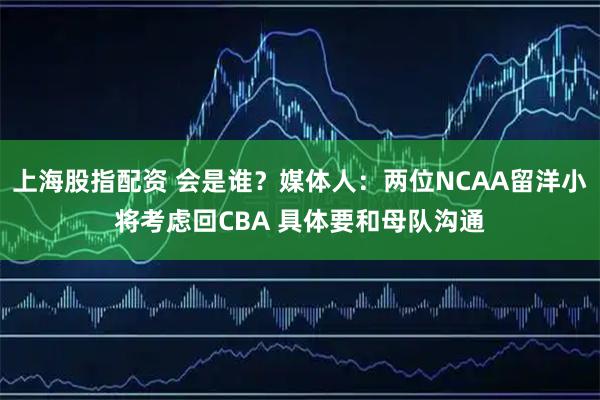上海股指配资 会是谁？媒体人：两位NCAA留洋小将考虑回CBA 具体要和母队沟通