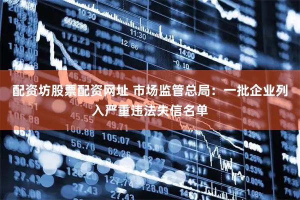 配资坊股票配资网址 市场监管总局：一批企业列入严重违法失信名单