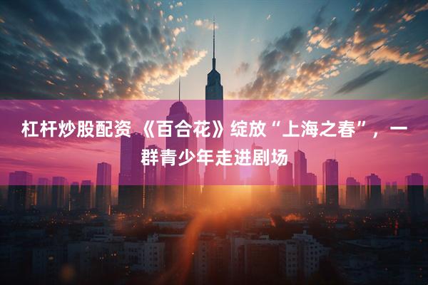 杠杆炒股配资 《百合花》绽放“上海之春”，一群青少年走进剧场