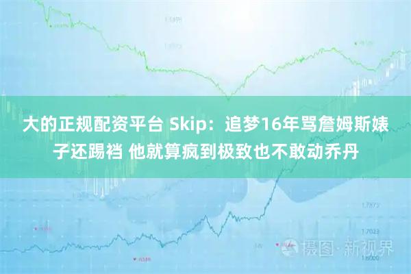 大的正规配资平台 Skip：追梦16年骂詹姆斯婊子还踢裆 他就算疯到极致也不敢动乔丹