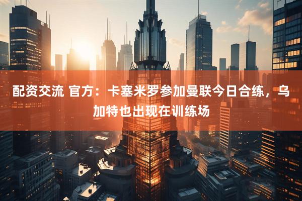 配资交流 官方：卡塞米罗参加曼联今日合练，乌加特也出现在训练场