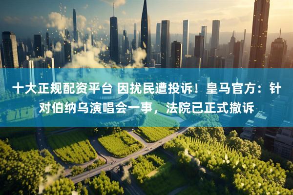 十大正规配资平台 因扰民遭投诉！皇马官方：针对伯纳乌演唱会一事，法院已正式撤诉