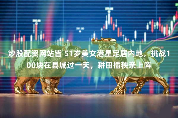 炒股配资网站皆 51岁美女港星定居内地，挑战100块在县城过一天，耕田插秧亲上阵