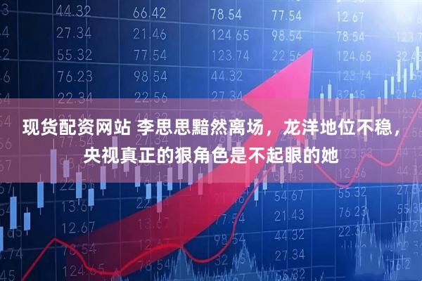 现货配资网站 李思思黯然离场，龙洋地位不稳，央视真正的狠角色是不起眼的她
