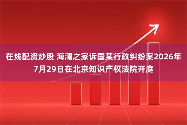 在线配资炒股 海澜之家诉国某行政纠纷案2026年7月29日在北京知识产权法院开庭