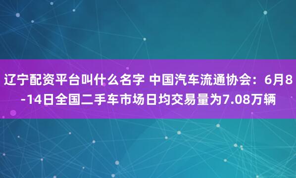 辽宁配资平台叫什么名字 中国汽车流通协会：6月8-14日全国二手车市场日均交易量为7.08万辆