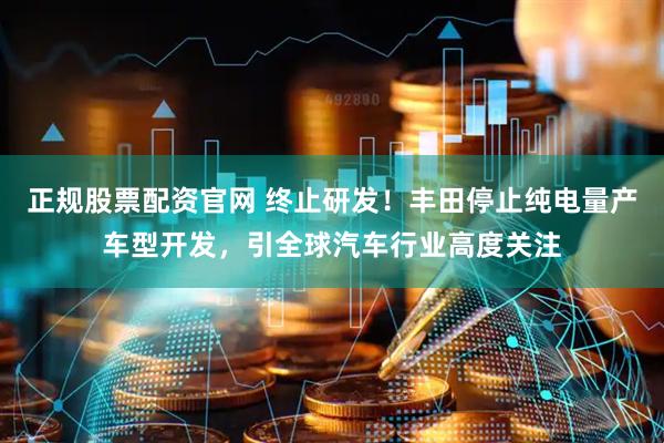 正规股票配资官网 终止研发！丰田停止纯电量产车型开发，引全球汽车行业高度关注