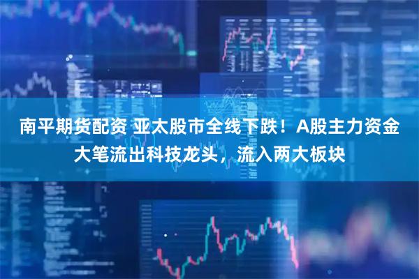 南平期货配资 亚太股市全线下跌！A股主力资金大笔流出科技龙头，流入两大板块