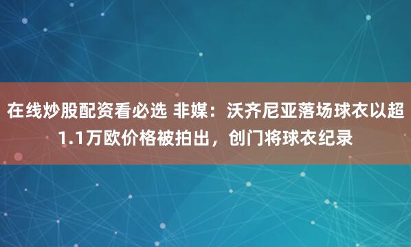 在线炒股配资看必选 非媒:沃齐尼亚落场球衣以超1.1万欧价格被拍出,创门将球衣纪录