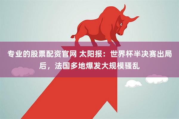 专业的股票配资官网 太阳报：世界杯半决赛出局后，法国多地爆发大规模骚乱