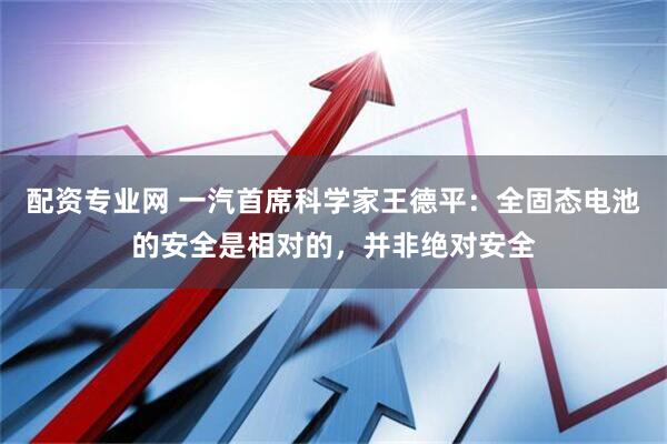 配资专业网 一汽首席科学家王德平：全固态电池的安全是相对的，并非绝对安全