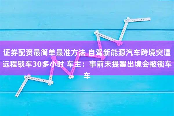 证券配资最简单最准方法 自驾新能源汽车跨境突遭远程锁车30多小时 车主：事前未提醒出境会被锁车