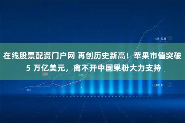 在线股票配资门户网 再创历史新高！苹果市值突破 5 万亿美元，离不开中国果粉大力支持