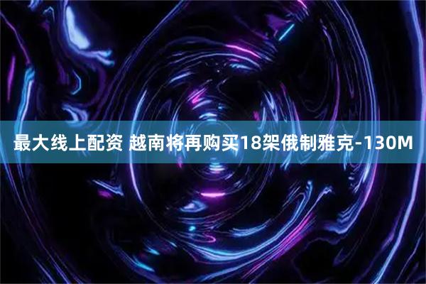 最大线上配资 越南将再购买18架俄制雅克-130M