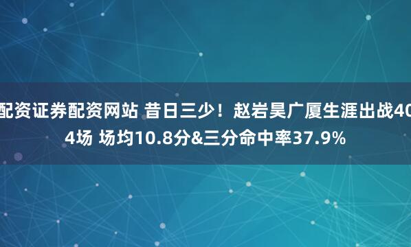 配资证券配资网站 昔日三少！赵岩昊广厦生涯出战404场 场均10.8分&三分命中率37.9%